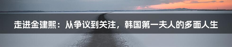 走进金建熙：从争议到关注，韩国第一夫人的多面人生