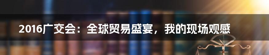 2016广交会：全球贸易盛宴，我的现场观感