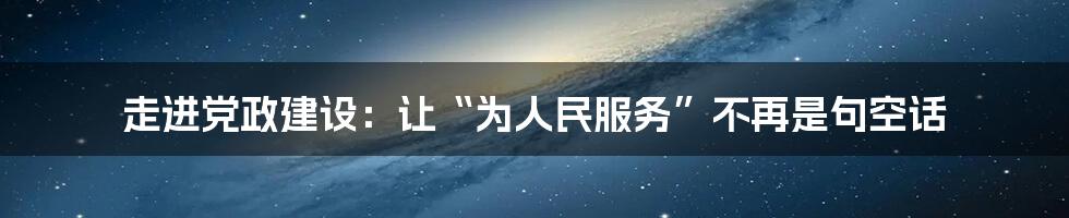 走进党政建设：让“为人民服务”不再是句空话