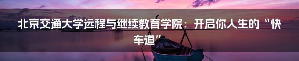 北京交通大学远程与继续教育学院：开启你人生的“快车道”