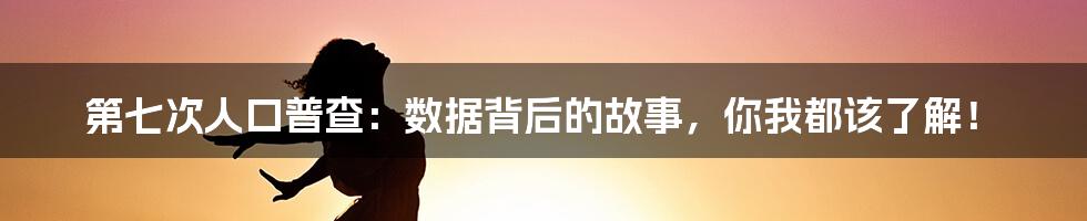 第七次人口普查：数据背后的故事，你我都该了解！