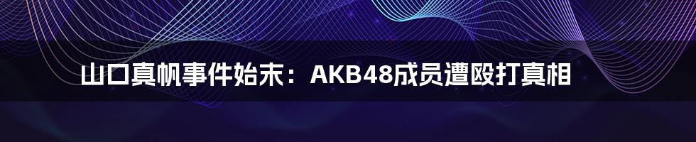 山口真帆事件始末：AKB48成员遭殴打真相