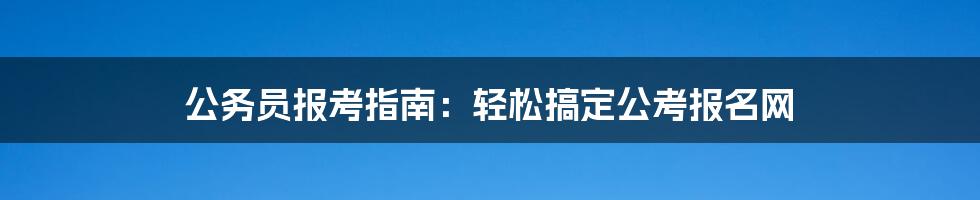 公务员报考指南：轻松搞定公考报名网