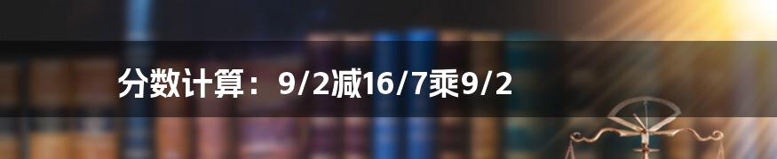 分数计算：9/2减16/7乘9/2