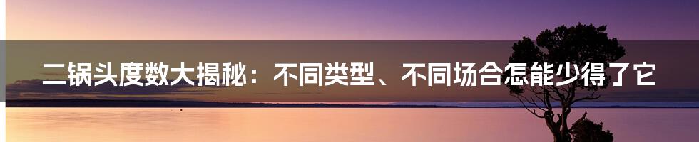 二锅头度数大揭秘：不同类型、不同场合怎能少得了它