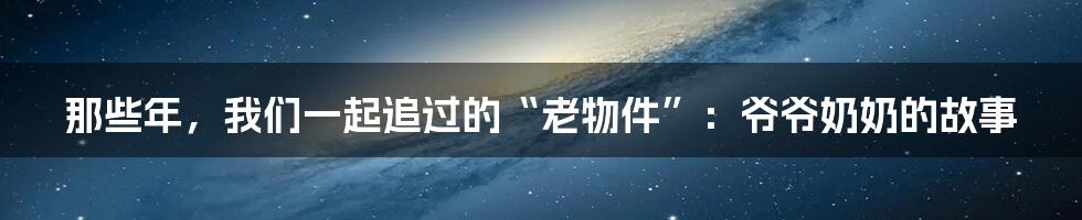 那些年，我们一起追过的“老物件”：爷爷奶奶的故事