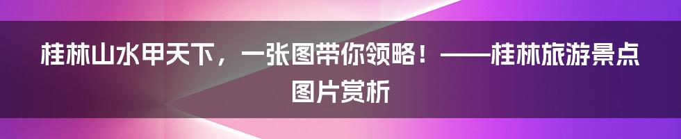 桂林山水甲天下，一张图带你领略！——桂林旅游景点图片赏析