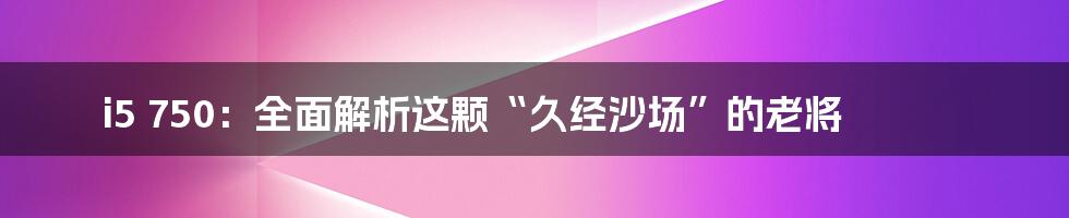 i5 750：全面解析这颗“久经沙场”的老将