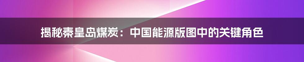 揭秘秦皇岛煤炭：中国能源版图中的关键角色