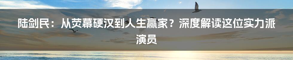 陆剑民：从荧幕硬汉到人生赢家？深度解读这位实力派演员