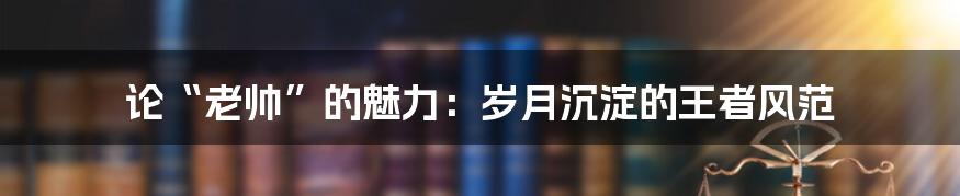 论“老帅”的魅力：岁月沉淀的王者风范