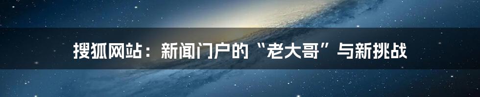 搜狐网站：新闻门户的“老大哥”与新挑战