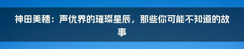 神田美穗：声优界的璀璨星辰，那些你可能不知道的故事