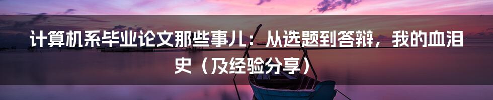 计算机系毕业论文那些事儿：从选题到答辩，我的血泪史（及经验分享）