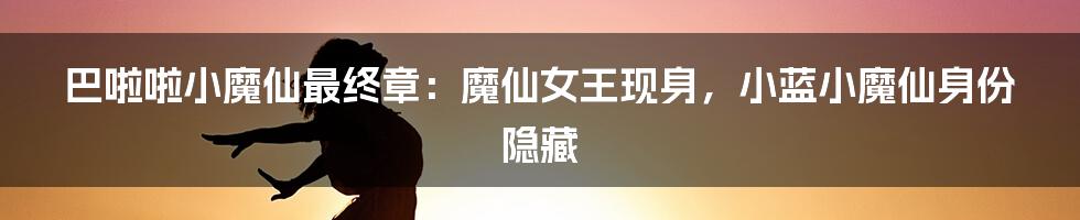 巴啦啦小魔仙最终章：魔仙女王现身，小蓝小魔仙身份隐藏