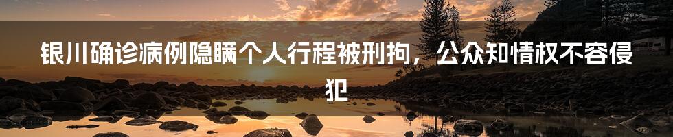 银川确诊病例隐瞒个人行程被刑拘，公众知情权不容侵犯