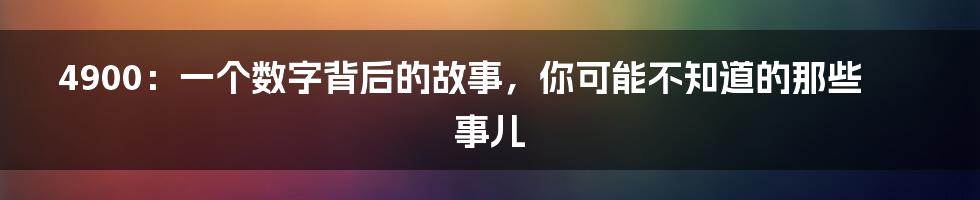 4900：一个数字背后的故事，你可能不知道的那些事儿