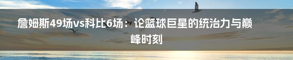 詹姆斯49场vs科比6场：论篮球巨星的统治力与巅峰时刻