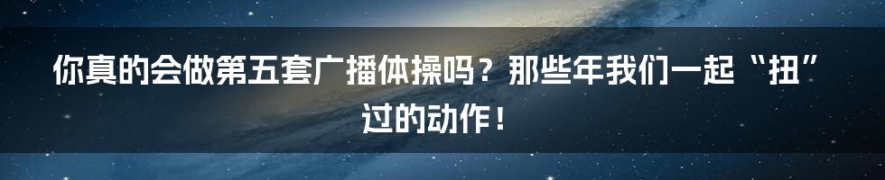 你真的会做第五套广播体操吗？那些年我们一起“扭”过的动作！