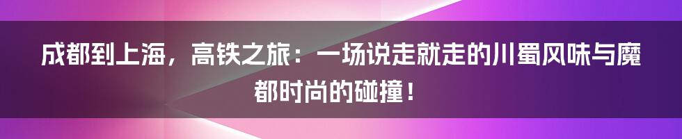 成都到上海，高铁之旅：一场说走就走的川蜀风味与魔都时尚的碰撞！