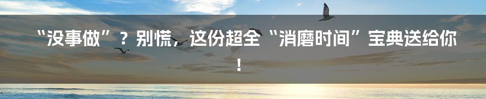 “没事做”？别慌，这份超全“消磨时间”宝典送给你！