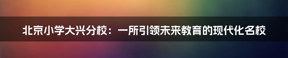 北京小学大兴分校：一所引领未来教育的现代化名校