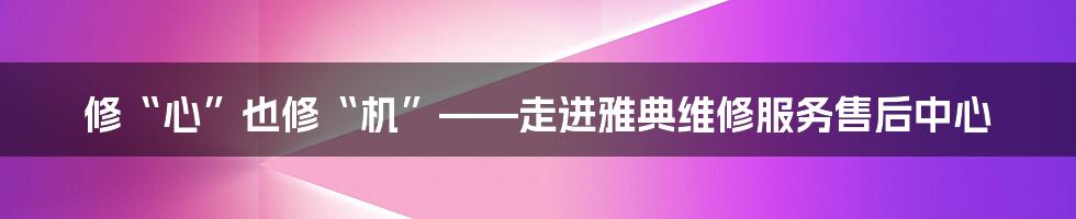 修“心”也修“机”——走进雅典维修服务售后中心