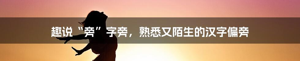 趣说“旁”字旁，熟悉又陌生的汉字偏旁