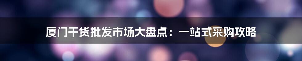 厦门干货批发市场大盘点：一站式采购攻略