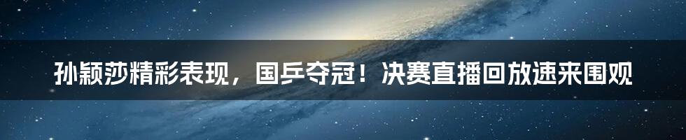 孙颖莎精彩表现，国乒夺冠！决赛直播回放速来围观